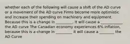 whether each of the following will cause a shift of the AD curve or a movement of the AD curve Firms become more optimistic and increase their spending on machinery and equipment. Because this is a change in _________, it will cause a ____________ the AD curve The Canadian economy experiences 6% inflation, because this is a change in _________ it will cause a ________ the AD Curve