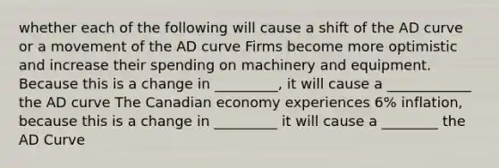 whether each of the following will cause a shift of the AD curve or a movement of the AD curve Firms become more optimistic and increase their spending on machinery and equipment. Because this is a change in _________, it will cause a ____________ the AD curve The Canadian economy experiences 6% inflation, because this is a change in _________ it will cause a ________ the AD Curve