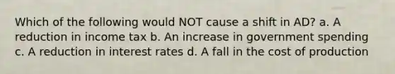 Which of the following would NOT cause a shift in AD? a. A reduction in income tax b. An increase in government spending c. A reduction in interest rates d. A fall in the cost of production