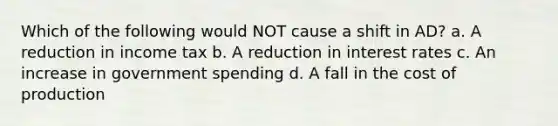 Which of the following would NOT cause a shift in AD? a. A reduction in income tax b. A reduction in interest rates c. An increase in government spending d. A fall in the cost of production