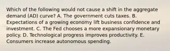 Which of the following would not cause a shift in the aggregate demand (AD) curve? A. The government cuts taxes. B. Expectations of a growing economy lift business confidence and investment. C. The Fed chooses a more expansionary monetary policy. D. Technological progress improves productivity. E. Consumers increase autonomous spending.