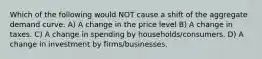 Which of the following would NOT cause a shift of the aggregate demand curve. A) A change in the price level B) A change in taxes. C) A change in spending by households/consumers. D) A change in investment by firms/businesses.