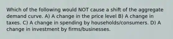 Which of the following would NOT cause a shift of the aggregate demand curve. A) A change in the price level B) A change in taxes. C) A change in spending by households/consumers. D) A change in investment by firms/businesses.