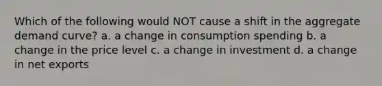 Which of the following would NOT cause a shift in the aggregate demand curve? a. a change in consumption spending b. a change in the price level c. a change in investment d. a change in net exports