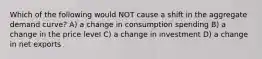 Which of the following would NOT cause a shift in the aggregate demand curve? A) a change in consumption spending B) a change in the price level C) a change in investment D) a change in net exports