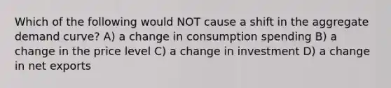 Which of the following would NOT cause a shift in the aggregate demand curve? A) a change in consumption spending B) a change in the price level C) a change in investment D) a change in net exports