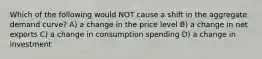 Which of the following would NOT cause a shift in the aggregate demand curve? A) a change in the price level B) a change in net exports C) a change in consumption spending D) a change in investment