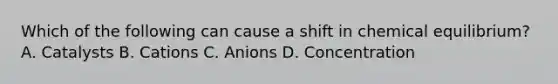 Which of the following can cause a shift in chemical equilibrium? A. Catalysts B. Cations C. Anions D. Concentration