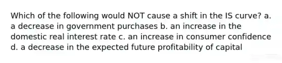 Which of the following would NOT cause a shift in the IS curve? a. a decrease in government purchases b. an increase in the domestic real interest rate c. an increase in consumer confidence d. a decrease in the expected future profitability of capital