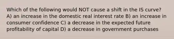 Which of the following would NOT cause a shift in the IS curve? A) an increase in the domestic real interest rate B) an increase in consumer confidence C) a decrease in the expected future profitability of capital D) a decrease in government purchases