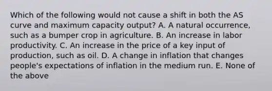 Which of the following would not cause a shift in both the AS curve and maximum capacity output? A. A natural occurrence, such as a bumper crop in agriculture. B. An increase in labor productivity. C. An increase in the price of a key input of production, such as oil. D. A change in inflation that changes people's expectations of inflation in the medium run. E. None of the above