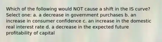 Which of the following would NOT cause a shift in the IS curve? Select one: a. a decrease in government purchases b. an increase in consumer confidence c. an increase in the domestic real interest rate d. a decrease in the expected future profitability of capital