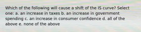 Which of the following will cause a shift of the IS curve? Select one: a. an increase in taxes b. an increase in government spending c. an increase in consumer confidence d. all of the above e. none of the above