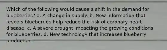 Which of the following would cause a shift in the demand for blueberries? a. A change in supply. b. New information that reveals blueberries help reduce the risk of coronary heart disease. c. A severe drought impacting the growing conditions for blueberries. d. New technology that increases blueberry production.