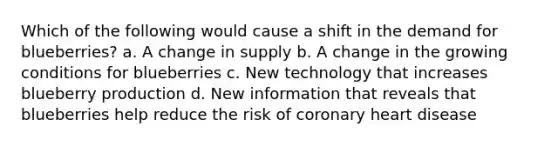 Which of the following would cause a shift in the demand for blueberries? a. A change in supply b. A change in the growing conditions for blueberries c. New technology that increases blueberry production d. New information that reveals that blueberries help reduce the risk of coronary heart disease