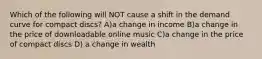 Which of the following will NOT cause a shift in the demand curve for compact discs? A)a change in income B)a change in the price of downloadable online music C)a change in the price of compact discs D) a change in wealth