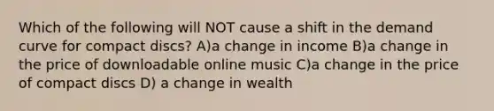 Which of the following will NOT cause a shift in the demand curve for compact discs? A)a change in income B)a change in the price of downloadable online music C)a change in the price of compact discs D) a change in wealth