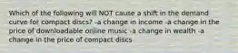 Which of the following will NOT cause a shift in the demand curve for compact discs? -a change in income -a change in the price of downloadable online music -a change in wealth -a change in the price of compact discs