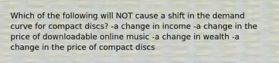 Which of the following will NOT cause a shift in the demand curve for compact discs? -a change in income -a change in the price of downloadable online music -a change in wealth -a change in the price of compact discs