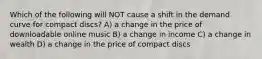 Which of the following will NOT cause a shift in the demand curve for compact discs? A) a change in the price of downloadable online music B) a change in income C) a change in wealth D) a change in the price of compact discs