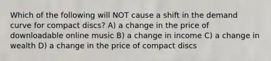 Which of the following will NOT cause a shift in the demand curve for compact discs? A) a change in the price of downloadable online music B) a change in income C) a change in wealth D) a change in the price of compact discs