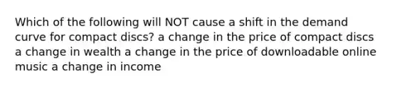 Which of the following will NOT cause a shift in the demand curve for compact discs? a change in the price of compact discs a change in wealth a change in the price of downloadable online music a change in income