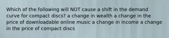 Which of the following will NOT cause a shift in the demand curve for compact discs? a change in wealth a change in the price of downloadable online music a change in income a change in the price of compact discs