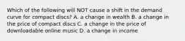 Which of the following will NOT cause a shift in the demand curve for compact discs? A. a change in wealth B. a change in the price of compact discs C. a change in the price of downloadable online music D. a change in income