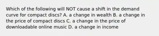 Which of the following will NOT cause a shift in the demand curve for compact discs? A. a change in wealth B. a change in the price of compact discs C. a change in the price of downloadable online music D. a change in income