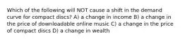 Which of the following will NOT cause a shift in the demand curve for compact discs? A) a change in income B) a change in the price of downloadable online music C) a change in the price of compact discs D) a change in wealth