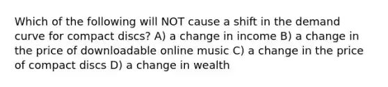 Which of the following will NOT cause a shift in the demand curve for compact discs? A) a change in income B) a change in the price of downloadable online music C) a change in the price of compact discs D) a change in wealth