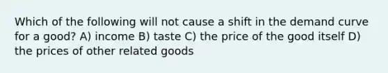 Which of the following will not cause a shift in the demand curve for a good? A) income B) taste C) the price of the good itself D) the prices of other related goods