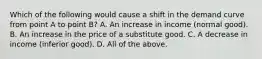 Which of the following would cause a shift in the demand curve from point A to point​ B? A. An increase in income​ (normal good). B. An increase in the price of a substitute good. C. A decrease in income​ (inferior good). D. All of the above.