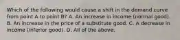 Which of the following would cause a shift in the demand curve from point A to point B? A. An increase in income (normal good). B. An increase in the price of a substitute good. C. A decrease in income (inferior good). D. All of the above.