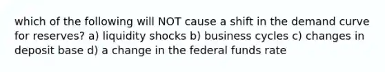 which of the following will NOT cause a shift in the demand curve for reserves? a) liquidity shocks b) business cycles c) changes in deposit base d) a change in the federal funds rate