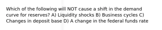 Which of the following will NOT cause a shift in the demand curve for reserves? A) Liquidity shocks B) Business cycles C) Changes in deposit base D) A change in the federal funds rate