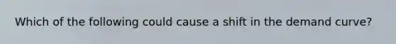 Which of the following could cause a shift in the demand curve?