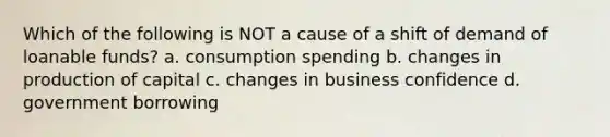 Which of the following is NOT a cause of a shift of demand of loanable funds? a. consumption spending b. changes in production of capital c. changes in business confidence d. government borrowing