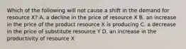 Which of the following will not cause a shift in the demand for resource X? A. a decline in the price of resource X B. an increase in the price of the product resource X is producing C. a decrease in the price of substitute resource Y D. an increase in the productivity of resource X