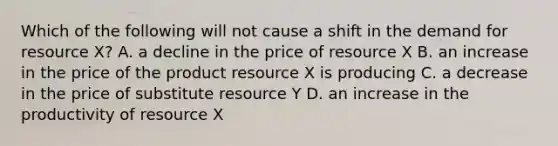 Which of the following will not cause a shift in the demand for resource X? A. a decline in the price of resource X B. an increase in the price of the product resource X is producing C. a decrease in the price of substitute resource Y D. an increase in the productivity of resource X