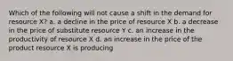 Which of the following will not cause a shift in the demand for resource X? a. a decline in the price of resource X b. a decrease in the price of substitute resource Y c. an increase in the productivity of resource X d. an increase in the price of the product resource X is producing