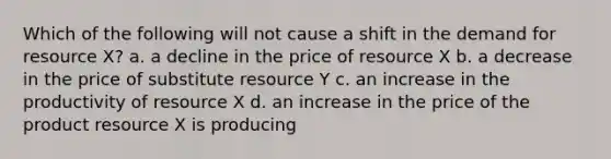 Which of the following will not cause a shift in the demand for resource X? a. a decline in the price of resource X b. a decrease in the price of substitute resource Y c. an increase in the productivity of resource X d. an increase in the price of the product resource X is producing