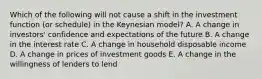 Which of the following will not cause a shift in the investment function (or schedule) in the Keynesian model? A. A change in investors' confidence and expectations of the future B. A change in the interest rate C. A change in household disposable income D. A change in prices of investment goods E. A change in the willingness of lenders to lend