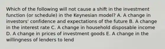 Which of the following will not cause a shift in the investment function (or schedule) in the Keynesian model? A. A change in investors' confidence and expectations of the future B. A change in the interest rate C. A change in household disposable income D. A change in prices of investment goods E. A change in the willingness of lenders to lend