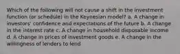 Which of the following will not cause a shift in the investment function (or schedule) in the Keynesian model? a. A change in investors' confidence and expectations of the future b. A change in the interest rate c. A change in household disposable income d. A change in prices of investment goods e. A change in the willingness of lenders to lend