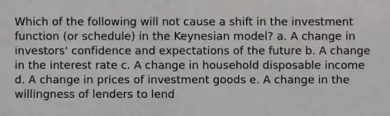 Which of the following will not cause a shift in the investment function (or schedule) in the Keynesian model? a. A change in investors' confidence and expectations of the future b. A change in the interest rate c. A change in household disposable income d. A change in prices of investment goods e. A change in the willingness of lenders to lend