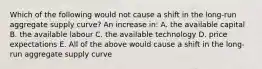 Which of the following would not cause a shift in the long-run aggregate supply curve? An increase in: A. the available capital B. the available labour C. the available technology D. price expectations E. All of the above would cause a shift in the long-run aggregate supply curve