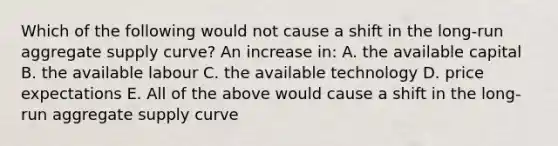 Which of the following would not cause a shift in the long-run aggregate supply curve? An increase in: A. the available capital B. the available labour C. the available technology D. price expectations E. All of the above would cause a shift in the long-run aggregate supply curve