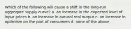 Which of the following will cause a shift in the long-run aggregate supply curve? a. an increase in the expected level of input prices b. an increase in natural real output c. an increase in optimism on the part of consumers d. none of the above