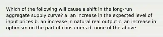 Which of the following will cause a shift in the long-run aggregate supply curve? a. an increase in the expected level of input prices b. an increase in natural real output c. an increase in optimism on the part of consumers d. none of the above